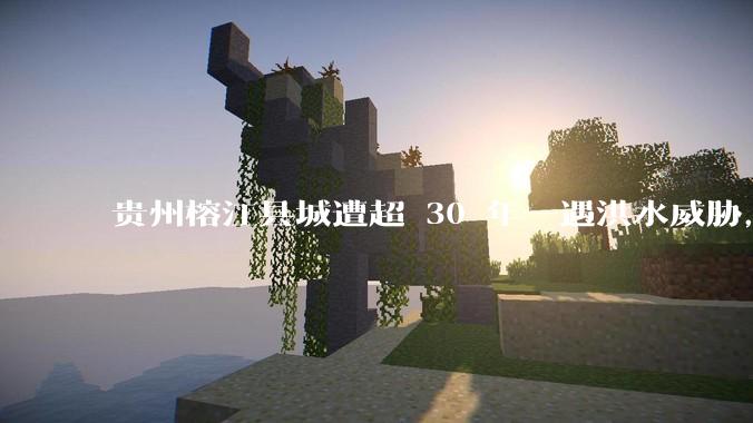 贵州榕江县城遭超 30 年一遇洪水威胁，最大商场被洪水淹没，目前当地情况如何？为什么此次洪水这么大？