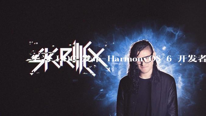 华为 HDC 发布 HarmonyOS 6 开发者 beta 版对应用开发者和鸿蒙生态有哪些影响？