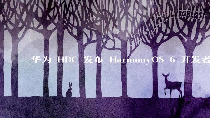 华为 HDC 发布 HarmonyOS 6 开发者 beta 版对应用开发者和鸿蒙生态有哪些影响？