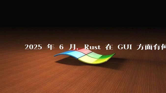 2025 年 6 月，Rust 在 GUI 方面有何大的进展? 你最看好哪个框架?