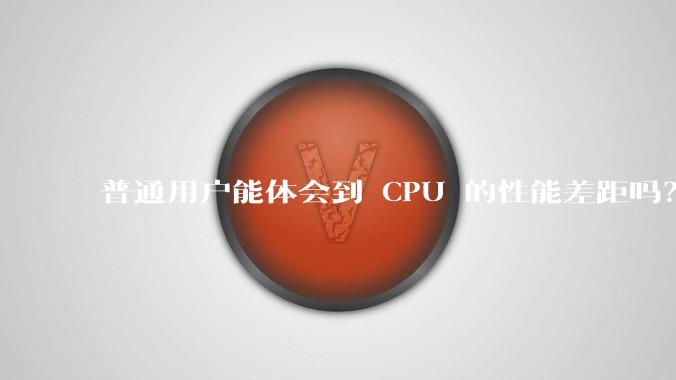 普通用户能体会到 CPU 的性能差距吗？