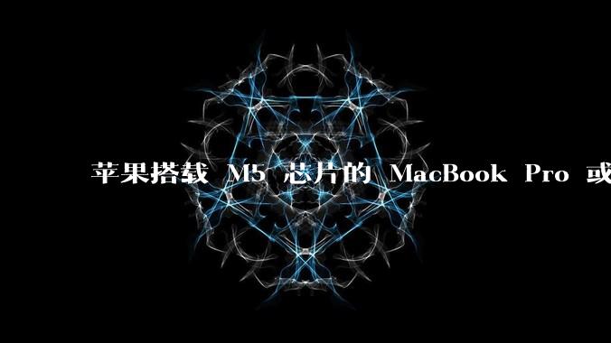 苹果搭载 M5 芯片的 MacBook Pro 或将于 2025 年秋推出，该产品应用了哪些新技术？