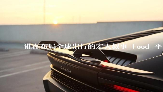 谁在布局全球出行的宏大叙事_Food_平台_企业