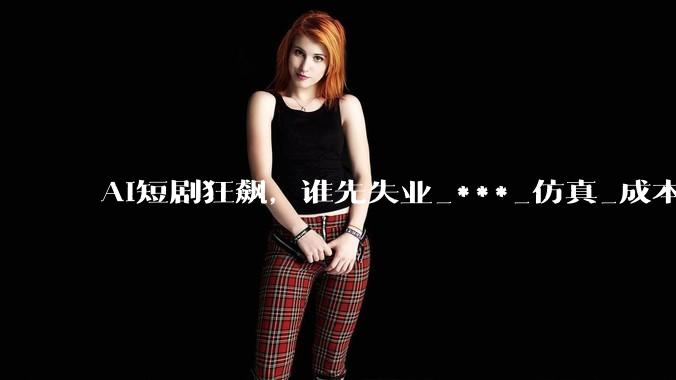 AI短剧狂飙，谁先失业_***_仿真_成本
