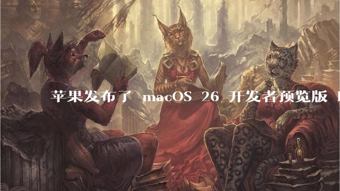 苹果发布了 macOS 26 开发者预览版 Beta 更新，这次更新带来了哪些新功能和改进？