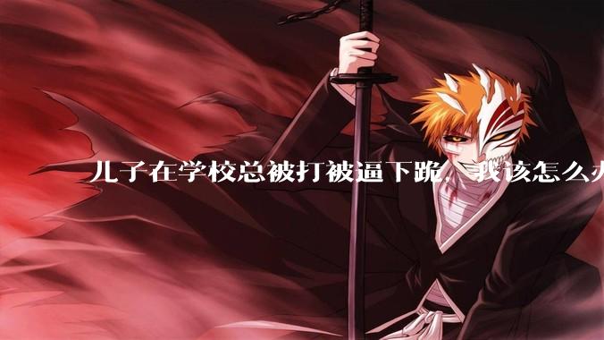 儿子在学校总被打被逼下跪，我该怎么办？