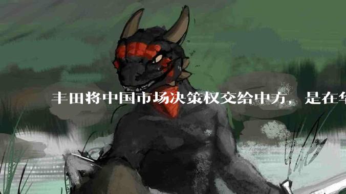 丰田将中国市场决策权交给中方，是在华战略重大调整，这会不会意味着未来中国市场的丰田车“中味”十足了？