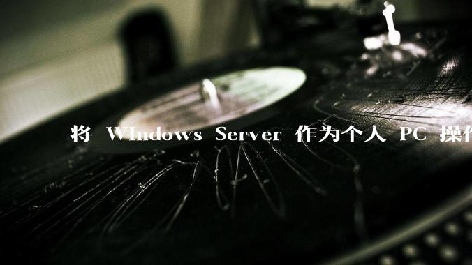 将 Windows Server 作为个人 PC 操作系统来用是怎样的体验？