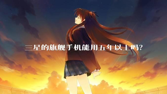 三星的旗舰手机能用五年以上吗？