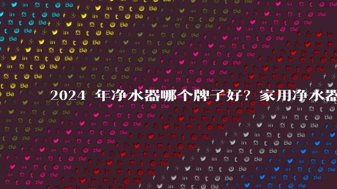 2024 年净水器哪个牌子好？家用净水器的选购攻略是什么？