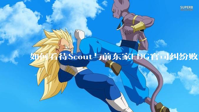 如何看待Scout与前东家EDG官司纠纷败诉，二审被判偿还3341万及利息？