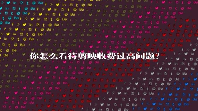 你怎么看待剪映收费过高问题？